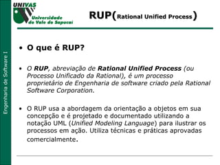 RUP( Rational Unified Process ) O que é RUP? O  RUP , abreviação de  Rational Unified Process  (ou Processo Unificado da Rational), é um processo proprietário de Engenharia de software criado pela Rational Software Corporation.   O RUP usa a abordagem da orientação a objetos em sua concepção e é projetado e documentado utilizando a notação UML ( Unified Modeling Language ) para ilustrar os processos em ação. Utiliza técnicas e práticas aprovadas comercialmente . 