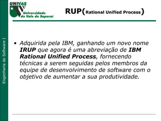 RUP( Rational Unified Process ) Adquirida pela IBM, ganhando um novo nome  IRUP  que agora é uma abreviação de  IBM Rational Unified Process , fornecendo técnicas a serem seguidas pelos membros da equipe de desenvolvimento de software com o objetivo de aumentar a sua produtividade. 