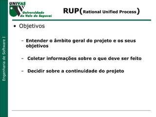 RUP( Rational Unified Process ) Objetivos Entender o âmbito geral do projeto e os seus objetivos Coletar informações sobre o que deve ser feito Decidir sobre a continuidade do projeto 