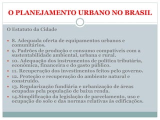 O PLANEJAMENTO URBANO NO BRASIL
O Estatuto da Cidade
 8. Adequada oferta de equipamentos urbanos e
comunitários.
 9. Padrões de produção e consumo compatíveis com a
sustentabilidade ambiental, urbana e rural.
 10. Adequação dos instrumentos de política tributária,
econômica, financeira e do gasto público.
 11. Recuperação dos investimentos feitos pelo governo.
 12. Proteção e recuperação do ambiente natural e
construído.
 13. Regularização fundiária e urbanização de áreas
ocupadas pela população de baixa renda.
 14.Simplificação da legislação de parcelamento, uso e
ocupação do solo e das normas relativas às edificações.
 