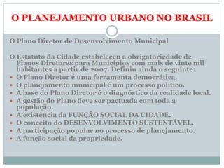 O PLANEJAMENTO URBANO NO BRASIL
O Plano Diretor de Desenvolvimento Municipal
O Estatuto da Cidade estabeleceu a obrigatoriedade de
Planos Diretores para Municípios com mais de vinte mil
habitantes a partir de 2007. Definiu ainda o seguinte:
 O Plano Diretor é uma ferramenta democrática.
 O planejamento municipal é um processo político.
 A base do Plano Diretor é o diagnóstico da realidade local.
 A gestão do Plano deve ser pactuada com toda a
população.
 A existência da FUNÇÃO SOCIAL DA CIDADE.
 O conceito do DESENVOLVIMENTO SUSTENTÁVEL.
 A participação popular no processo de planejamento.
 A função social da propriedade.
 