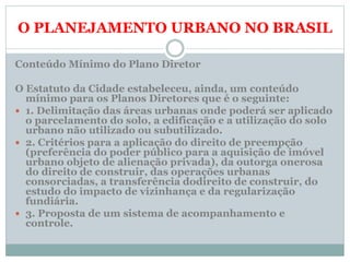 O PLANEJAMENTO URBANO NO BRASIL
Conteúdo Mínimo do Plano Diretor
O Estatuto da Cidade estabeleceu, ainda, um conteúdo
mínimo para os Planos Diretores que é o seguinte:
 1. Delimitação das áreas urbanas onde poderá ser aplicado
o parcelamento do solo, a edificação e a utilização do solo
urbano não utilizado ou subutilizado.
 2. Critérios para a aplicação do direito de preempção
(preferência do poder público para a aquisição de imóvel
urbano objeto de alienação privada), da outorga onerosa
do direito de construir, das operações urbanas
consorciadas, a transferência dodireito de construir, do
estudo do impacto de vizinhança e da regularização
fundiária.
 3. Proposta de um sistema de acompanhamento e
controle.
 