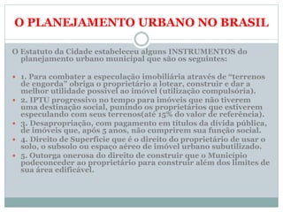 O PLANEJAMENTO URBANO NO BRASIL
O Estatuto da Cidade estabeleceu alguns INSTRUMENTOS do
planejamento urbano municipal que são os seguintes:
 1. Para combater a especulação imobiliária através de “terrenos
de engorda” obriga o proprietário a lotear, construir e dar a
melhor utilidade possível ao imóvel (utilização compulsória).
 2. IPTU progressivo no tempo para imóveis que não tiverem
uma destinação social, punindo os proprietários que estiverem
especulando com seus terrenos(até 15% do valor de referência).
 3. Desapropriação, com pagamento em títulos da dívida pública,
de imóveis que, após 5 anos, não cumprirem sua função social.
 4. Direito de Superfície que é o direito do proprietário de usar o
solo, o subsolo ou espaço aéreo de imóvel urbano subutilizado.
 5. Outorga onerosa do direito de construir que o Município
podeconceder ao proprietário para construir além dos limites de
sua área edificável.
 