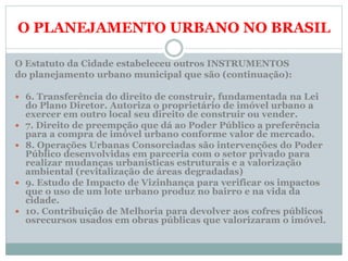O PLANEJAMENTO URBANO NO BRASIL
O Estatuto da Cidade estabeleceu outros INSTRUMENTOS
do planejamento urbano municipal que são (continuação):
 6. Transferência do direito de construir, fundamentada na Lei
do Plano Diretor. Autoriza o proprietário de imóvel urbano a
exercer em outro local seu direito de construir ou vender.
 7. Direito de preempção que dá ao Poder Público a preferência
para a compra de imóvel urbano conforme valor de mercado.
 8. Operações Urbanas Consorciadas são intervenções do Poder
Público desenvolvidas em parceria com o setor privado para
realizar mudanças urbanísticas estruturais e a valorização
ambiental (revitalização de áreas degradadas)
 9. Estudo de Impacto de Vizinhança para verificar os impactos
que o uso de um lote urbano produz no bairro e na vida da
cidade.
 10. Contribuição de Melhoria para devolver aos cofres públicos
osrecursos usados em obras públicas que valorizaram o imóvel.
 