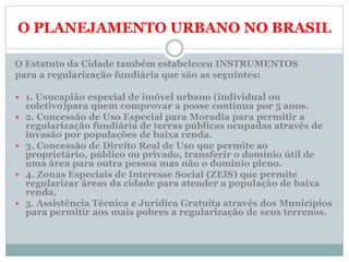 O PLANEJAMENTO URBANO NO BRASIL
O Estatuto da Cidade também estabeleceu INSTRUMENTOS
para a regularização fundiária que são as seguintes:
 1. Usucapião especial de imóvel urbano (individual ou
coletivo)para quem comprovar a posse contínua por 5 anos.
 2. Concessão de Uso Especial para Moradia para permitir a
regularização fundiária de terras públicas ocupadas através de
invasão por populações de baixa renda.
 3. Concessão de Direito Real de Uso que permite ao
proprietário, público ou privado, transferir o domínio útil de
uma área para outra pessoa mas não o domínio pleno.
 4. Zonas Especiais de Interesse Social (ZEIS) que permite
regularizar áreas da cidade para atender a população de baixa
renda.
 5. Assistência Técnica e Jurídica Gratuita através dos Municípios
para permitir aos mais pobres a regularização de seus terrenos.
 