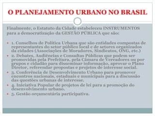 O PLANEJAMENTO URBANO NO BRASIL
Finalmente, o Estatuto da Cidade estabeleceu INSTRUMENTOS
para a democratização da GESTÃO PÚBLICA que são:
 1. Conselhos de Política Urbana que são entidades compostas de
representantes do setor público local e de setores organizados
da cidades (Associações de Moradores, Sindicatos, ONG, etc.)
 2. Debates, Audiências e Consultas Públicas que podem ser
promovidas pela Prefeitura, pela Câmara de Vereadores ou por
grupos e cidadão para disseminar informação, aprovar o Plano
Diretor, referendar propostas e projetos de interesse social.
 3. Conferência de Desenvolvimento Urbano para promover
encontros nacionais, estaduais e municipais para a discussão
das questões urbanas de interesse.
 4. Iniciativa Popular de projetos de lei para a promoção do
desenvolvimento urbano.
 5. Gestão orçamentária participativa.
 