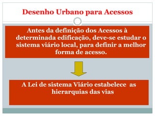 Desenho Urbano para Acessos
Antes da definição dos Acessos à
determinada edificação, deve-se estudar o
sistema viário local, para definir a melhor
forma de acesso.
A Lei de sistema Viário estabelece as
hierarquias das vias
 