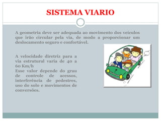 SISTEMA VIARIO
A geometria deve ser adequada ao movimento dos veículos
que irão circular pela via, de modo a proporcionar um
deslocamento seguro e confortável.
A velocidade diretriz para a
via estrutural varia de 40 a
60 Km/h
Esse valor depende do grau
de controle de acessos,
interferência de pedestres,
uso do solo e movimentos de
conversões.
 