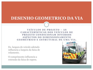 V E Í C U L O S D E P R O J E T O – A S
C A R A C T E R Í S T I C A S D O S V E Í C U L O S D E
P R O J E T O C O N D I C I O N A M D I V E R S O S
A S P E C T O S D O D I M E N S I O N A M E N T O
G E O M É T R I C O E E S T R U T U R A L D E U M A V I A .
DESENHO GEOMETRICO DA VIA
Ex. largura do veículo adotado
influencia a largura da faixa de
rolamento.
O comprimento influencia a
extensão da faixa de espera.
 