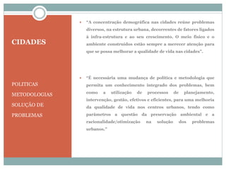 CIDADES
POLITICAS
METODOLOGIAS
SOLUÇÃO DE
PROBLEMAS
 “A concentração demográfica nas cidades reúne problemas
diversos, na estrutura urbana, decorrentes de fatores ligados
à infra-estrutura e ao seu crescimento. O meio físico e o
ambiente construídos estão sempre a merecer atenção para
que se possa melhorar a qualidade de vida nas cidades”.
 “É necessária uma mudança de política e metodologia que
permita um conhecimento integrado dos problemas, bem
como a utilização de processos de planejamento,
intervenção, gestão, efetivos e eficientes, para uma melhoria
da qualidade de vida nos centros urbanos, tendo como
parâmetros a questão da preservação ambiental e a
racionalidade/otimização na solução dos problemas
urbanos.”
 