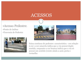 ACESSOS
•Acesso Pedestre:
•Ponto de ônibus
•Travessia de Pedestre
Faixa contínua de pedestre: característica - em relação
à cor: a cor amarela indica que a via possui duplo
sentido, enquanto a cor branca indica que a via só
possui um sentido (existe ainda a azul, preta e
vermelha
 