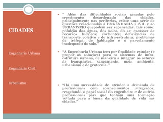 CIDADES
Engenharia Urbana
Engenharia Civil
Urbanismo
 “ Além das dificuldades sociais geradas pelo
crescimento desordenado das cidades,
principalmente nas periferias, existe uma série de
questões relacionadas à ENGENHARIA CIVIL e ao
URBANISMO quepodem ser repensadas, tais como:
poluição das águas, dos solos, do ar; escassez de
recursos hídricos; enchentes; deficiências de
transporte coletivo e de infra-estrutura, problemas
de tráfego, de habitação e o parcelamento
inadequado do solo.”
 “A Engenharia Urbana tem por finalidade estudar (e
propor as soluções) para os sistemas de infra-
estrutura urbana, de maneira a integrar os setores
de transportes, saneamento, meio ambiente,
urbanismo e de geotecnia.”
 “Há uma necessidade de atender a demanda de
profissionais com conhecimentos integrados,
resgatando o papel social do engenheiro e de outros
profissionais para que tenham uma formação
voltada para a busca da qualidade de vida nas
cidades.”
 