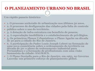 O PLANEJAMENTO URBANO NO BRASIL
Um rápido passeio histórico
 1. O processo acelerado de urbanização nos últimos 50 anos.
 2. O processo de desfiguração das cidades pela falta de controle
 público sobre o uso do território.
 3. A dotação de infra-estrutura em benefício de poucos.
 4. A especulação imobiliária e o estabelecimento de privilégios.
 5. Os primeiros Planos Urbanísticos: o Plano Agache na década
de 30 para a cidade do Rio de Janeiro.
 6. A participação do Padre Louis Joseph Lebret na formação de
uma nova consciência sobre o ordenamento do território na
década de 50: o plano de ordenamento industrial para
Pernambuco e a formação de profissionais com uma visão
humanista da cidade: SAGMACS.
 7. O Plano Doxiadis para o Rio de Janeiro, em 1963, no Governo
Lacerda: um primeiro esforço de planejamento global.
 