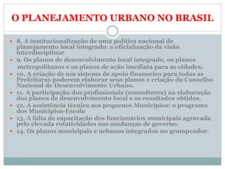 O PLANEJAMENTO URBANO NO BRASIL
 8. A institucionalização de uma política nacional de
planejamento local integrado: a oficialização da visão
interdisciplinar
 9. Os planos de desenvolvimento local integrado, os planos
metropolitanos e os planos de ação imediata para as cidades.
 10. A criação de um sistema de apoio financeiro para todas as
Prefeituras poderem elaborar seus planos e criação do Conselho
Nacional de Desenvolvimento Urbano.
 11. A participação dos profissionais (consultores) na elaboração
dos planos de desenvolvimento local e os resultados obtidos.
 12. A assistência técnica aos pequenos Municípios: o programa
dos Municípios-Escola
 13. A falta de capacitação dos funcionários municipais agravada
pelo elevada rotatividades nas mudanças de governo.
 14. Os planos municipais e urbanos integrados no grampeador.
 