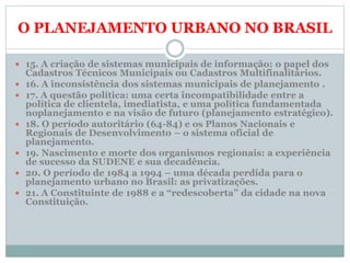 O PLANEJAMENTO URBANO NO BRASIL
 15. A criação de sistemas municipais de informação: o papel dos
Cadastros Técnicos Municipais ou Cadastros Multifinalitários.
 16. A inconsistência dos sistemas municipais de planejamento .
 17. A questão política: uma certa incompatibilidade entre a
política de clientela, imediatista, e uma política fundamentada
noplanejamento e na visão de futuro (planejamento estratégico).
 18. O período autoritário (64-84) e os Planos Nacionais e
Regionais de Desenvolvimento – o sistema oficial de
planejamento.
 19. Nascimento e morte dos organismos regionais: a experiência
de sucesso da SUDENE e sua decadência.
 20. O período de 1984 a 1994 – uma década perdida para o
planejamento urbano no Brasil: as privatizações.
 21. A Constituinte de 1988 e a “redescoberta” da cidade na nova
Constituição.
 