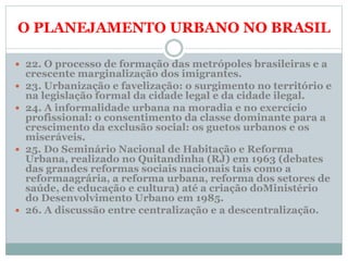 O PLANEJAMENTO URBANO NO BRASIL
 22. O processo de formação das metrópoles brasileiras e a
crescente marginalização dos imigrantes.
 23. Urbanização e favelização: o surgimento no território e
na legislação formal da cidade legal e da cidade ilegal.
 24. A informalidade urbana na moradia e no exercício
profissional: o consentimento da classe dominante para a
crescimento da exclusão social: os guetos urbanos e os
miseráveis.
 25. Do Seminário Nacional de Habitação e Reforma
Urbana, realizado no Quitandinha (RJ) em 1963 (debates
das grandes reformas sociais nacionais tais como a
reformaagrária, a reforma urbana, reforma dos setores de
saúde, de educação e cultura) até a criação doMinistério
do Desenvolvimento Urbano em 1985.
 26. A discussão entre centralização e a descentralização.
 