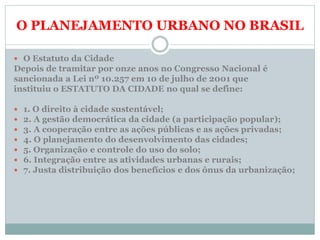 O PLANEJAMENTO URBANO NO BRASIL
 O Estatuto da Cidade
Depois de tramitar por onze anos no Congresso Nacional é
sancionada a Lei nº 10.257 em 10 de julho de 2001 que
instituiu o ESTATUTO DA CIDADE no qual se define:
 1. O direito à cidade sustentável;
 2. A gestão democrática da cidade (a participação popular);
 3. A cooperação entre as ações públicas e as ações privadas;
 4. O planejamento do desenvolvimento das cidades;
 5. Organização e controle do uso do solo;
 6. Integração entre as atividades urbanas e rurais;
 7. Justa distribuição dos benefícios e dos ônus da urbanização;
 