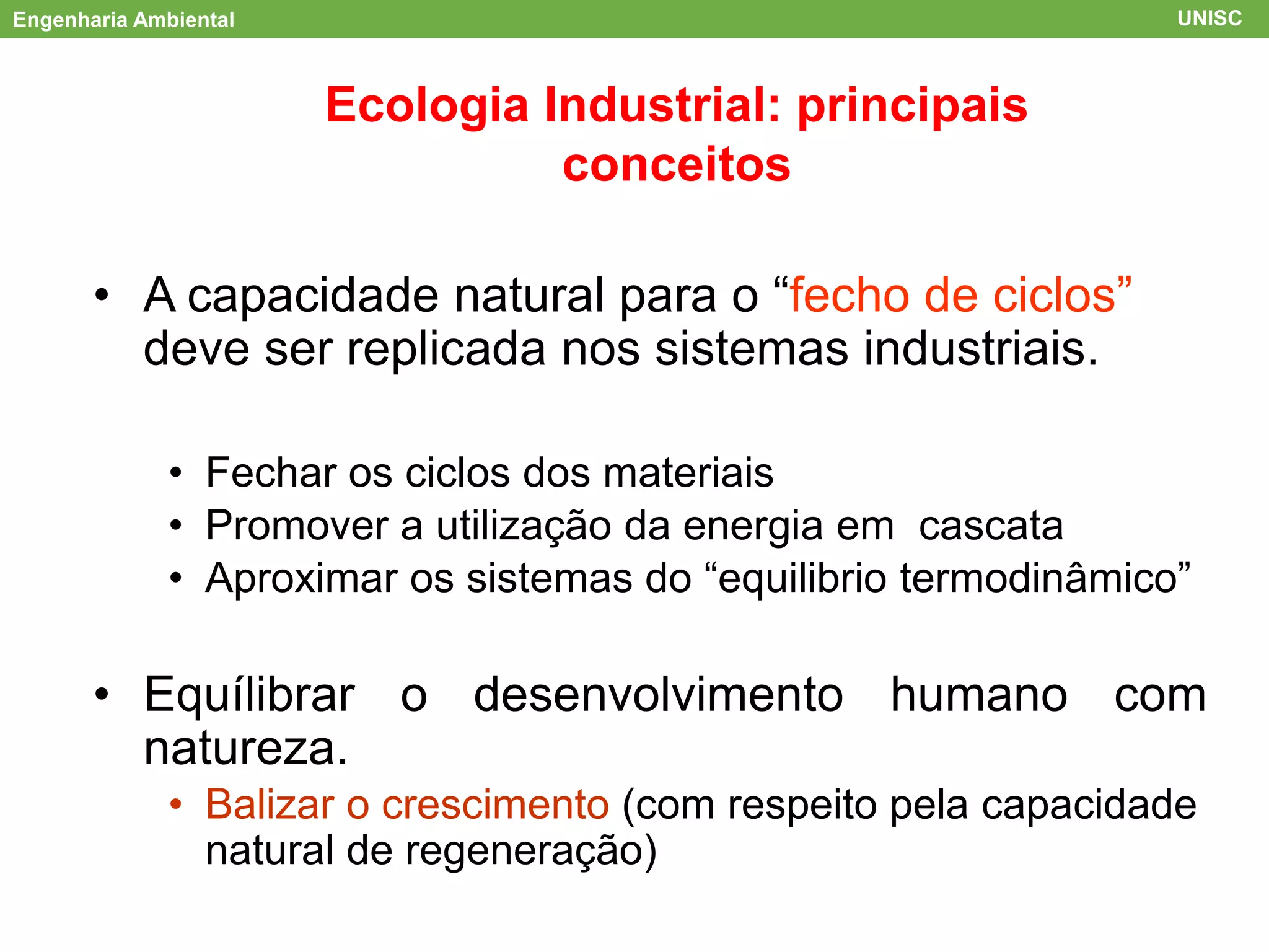 Engenharia Ambiental UNISC
ACV
Ecologia Industrial: principais
conceitos
• A capacidade natural para o “fecho de ciclos”
deve ser replicada nos sistemas industriais.
• Fechar os ciclos dos materiais
• Promover a utilização da energia em cascata
• Aproximar os sistemas do “equilibrio termodinâmico”
• Equílibrar o desenvolvimento humano com
natureza.
• Balizar o crescimento (com respeito pela capacidade
natural de regeneração)
 