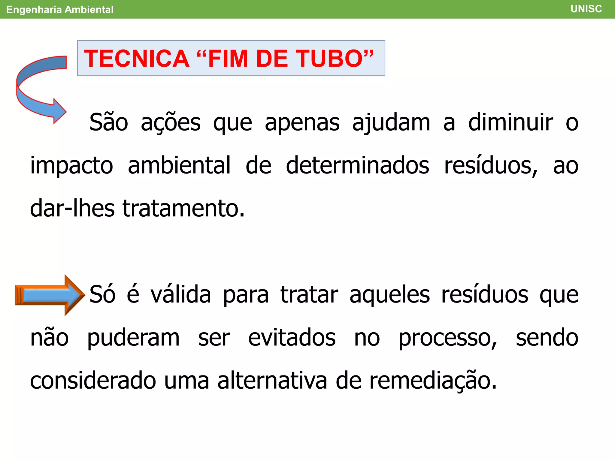 Engenharia Ambiental UNISC
TECNICA “FIM DE TUBO”
São ações que apenas ajudam a diminuir o
impacto ambiental de determinados resíduos, ao
dar-lhes tratamento.
Só é válida para tratar aqueles resíduos que
não puderam ser evitados no processo, sendo
considerado uma alternativa de remediação.
 