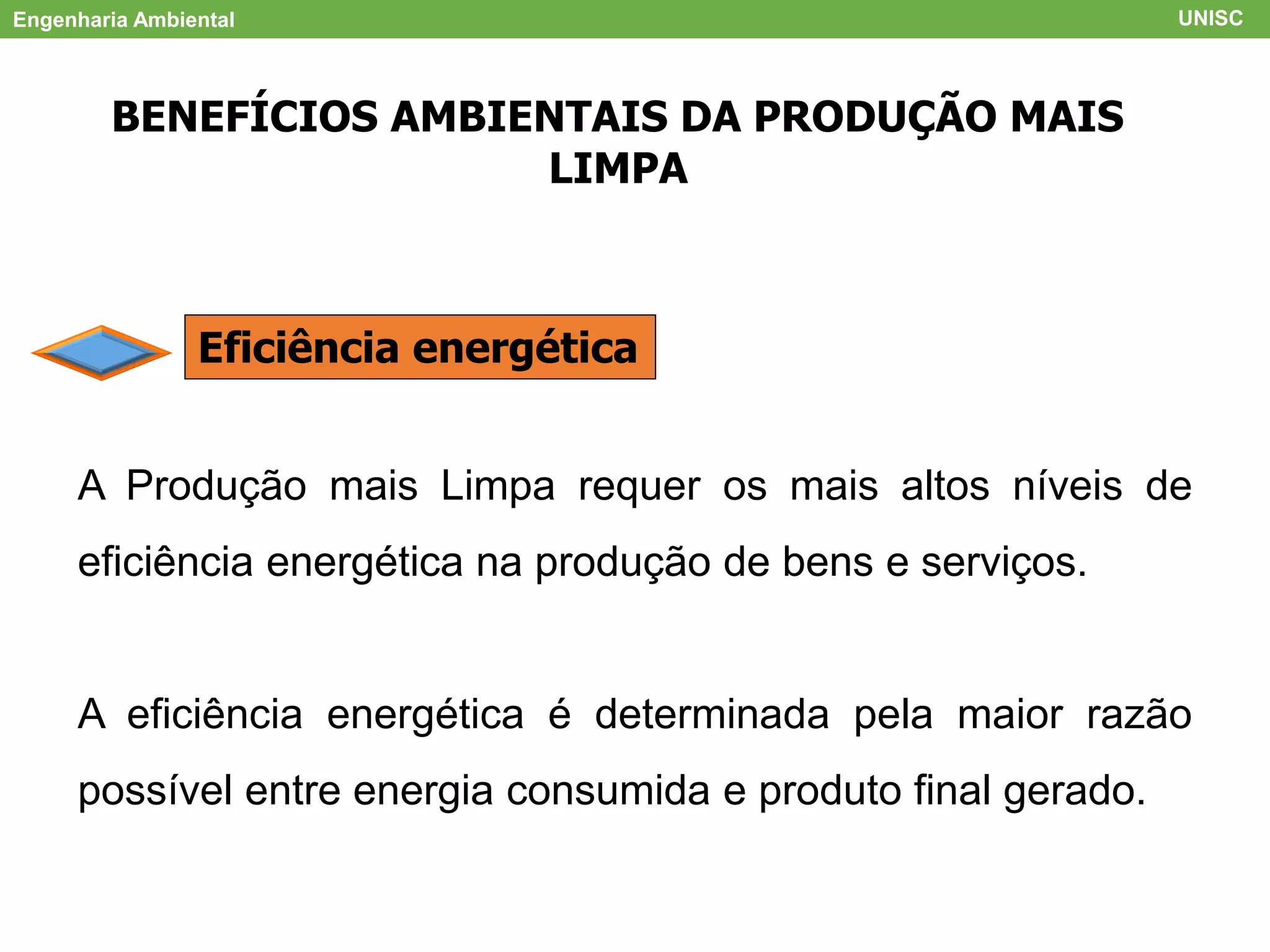 Engenharia Ambiental UNISC
BENEFÍCIOS AMBIENTAIS DA PRODUÇÃO MAIS
LIMPA
Eficiência energética
A Produção mais Limpa requer os mais altos níveis de
eficiência energética na produção de bens e serviços.
A eficiência energética é determinada pela maior razão
possível entre energia consumida e produto final gerado.
 