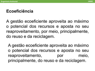 Ecoeficiência
A gestão ecoeficiente aproveita ao máximo
o potencial dos recursos e aposta no seu
reaproveitamento, por meio, principalmente,
do reuso e da reciclagem.
Engenharia Ambiental UNISC
A gestão ecoeficiente aproveita ao máximo
o potencial dos recursos e aposta no seu
reaproveitamento, por meio,
principalmente, do reuso e da reciclagem.
 