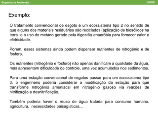 Engenharia Ambiental UNISC
Exemplo:
O tratamento convencional de esgoto é um ecossistema tipo 2 no sentido de
que alguns dos materiais residuários são reciclados (aplicação de biosólidos na
terra e o uso do metano gerado pela digestão anaeróbia para fornecer calor e
eletricidade.
Porém, esses sistemas ainda podem dispensar nutrientes de nitrogênio e de
fósforo.
Os nutrientes (nitrogênio e fósforo) não apenas danificam a qualidade da água,
mas apresentam dificuldade de controle, uma vez acumulados nos sedimentos.
Para uma estação convencional de esgotos passar para um ecossistema tipo
3, o engenheiro poderia considerar a modificação da estação para que
transforme nitrogênio amoniacal em nitrogênio gasoso via reações de
nitrificação e desnitrificação.
Também poderia haver o reuso de água tratada para consumo humano,
agricultura, necessidades paisagísticas...
 