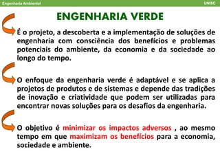 ENGENHARIA VERDE
Engenharia Ambiental UNISC
É o projeto, a descoberta e a implementação de soluções de
engenharia com consciência dos benefícios e problemas
potenciais do ambiente, da economia e da sociedade ao
longo do tempo.
O enfoque da engenharia verde é adaptável e se aplica a
projetos de produtos e de sistemas e depende das tradições
de inovação e criatividade que podem ser utilizadas para
encontrar novas soluções para os desafios da engenharia.
O objetivo é minimizar os impactos adversos , ao mesmo
tempo em que maximizam os benefícios para a economia,
sociedade e ambiente.
 