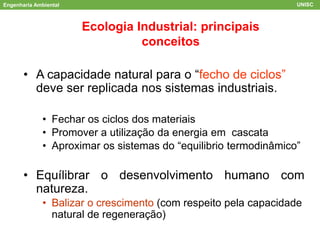 Engenharia Ambiental UNISC
ACV
Ecologia Industrial: principais
conceitos
• A capacidade natural para o “fecho de ciclos”
deve ser replicada nos sistemas industriais.
• Fechar os ciclos dos materiais
• Promover a utilização da energia em cascata
• Aproximar os sistemas do “equilibrio termodinâmico”
• Equílibrar o desenvolvimento humano com
natureza.
• Balizar o crescimento (com respeito pela capacidade
natural de regeneração)
 