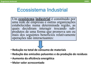 Engenharia Ambiental UNISC
ACV
Ecossistema Industrial
Um ecosistema industrial é constituido por
uma rede de empresas e outras organizações
estabelecidas numa determinada região, as
quais decidiram interagir trocando sub-
produtos de uma forma que promova um ou
mais dos seguintes benefícios relativamente
operações não interactuantes:
• Redução no total de consumo de materiais
• Redução das emissões poluentes e da produção de resíduos
• Aumento da eficiência energética
• Maior valor acrescentado
 