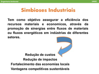Engenharia Ambiental UNISC
ACV
Simbioses Industriais
Tem como objetivo assegurar a eficiência dos
recursos materiais e economicos, através da
promoção de sinergias entre fluxos de materiais
ou fluxos energéticos em indústrias de diferentes
setores.
Redução de custos
Redução de impactos
Fortalecimento das economias locais
Vantagens competitivas sustentáveis
 