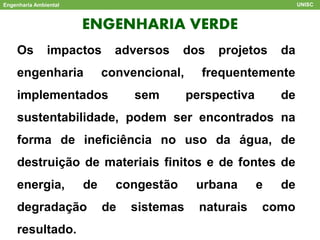 ENGENHARIA VERDE
Engenharia Ambiental UNISC
Os impactos adversos dos projetos da
engenharia convencional, frequentemente
implementados sem perspectiva de
sustentabilidade, podem ser encontrados na
forma de ineficiência no uso da água, de
destruição de materiais finitos e de fontes de
energia, de congestão urbana e de
degradação de sistemas naturais como
resultado.
 
