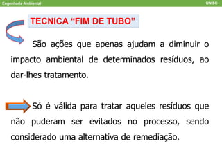 Engenharia Ambiental UNISC
TECNICA “FIM DE TUBO”
São ações que apenas ajudam a diminuir o
impacto ambiental de determinados resíduos, ao
dar-lhes tratamento.
Só é válida para tratar aqueles resíduos que
não puderam ser evitados no processo, sendo
considerado uma alternativa de remediação.
 