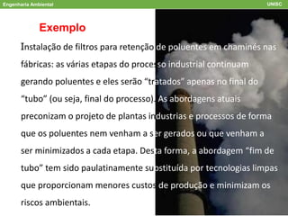 Engenharia Ambiental UNISC
Exemplo
Instalação de filtros para retenção de poluentes em chaminés nas
fábricas: as várias etapas do processo industrial continuam
gerando poluentes e eles serão “tratados” apenas no final do
“tubo” (ou seja, final do processo). As abordagens atuais
preconizam o projeto de plantas industrias e processos de forma
que os poluentes nem venham a ser gerados ou que venham a
ser minimizados a cada etapa. Desta forma, a abordagem “fim de
tubo” tem sido paulatinamente substituída por tecnologias limpas
que proporcionam menores custos de produção e minimizam os
riscos ambientais.
 