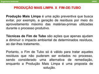 Engenharia Ambiental UNISC
PRODUÇÃO MAIS LIMPA X FIM-DE-TUBO
Produção Mais Limpa é uma ação preventiva que busca
evitar, por exemplo, a geração de resíduos por meio do
aproveitamento máximo das matérias-primas utilizadas
durante o processo produtivo.
Técnicas de Fim de Tubo são ações que apenas ajudam
a diminuir o impacto ambiental de determinados resíduos,
ao dar-lhes tratamento.
Portanto, o Fim de Tubo só é válido para tratar aqueles
resíduos que não puderam ser evitados no processo,
sendo considerado uma alternativa de remediação,
enquanto a Produção Mais Limpa é uma proposta de
solução.
 