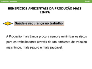 Engenharia Ambiental UNISC
BENEFÍCIOS AMBIENTAIS DA PRODUÇÃO MAIS
LIMPA
Saúde e segurança no trabalho
A Produção mais Limpa procura sempre minimizar os riscos
para os trabalhadores através de um ambiente de trabalho
mais limpo, mais seguro e mais saudável.
 