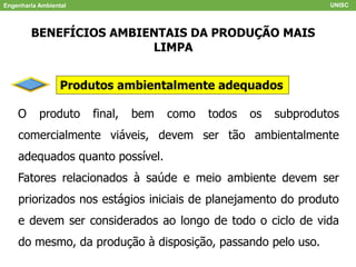 Engenharia Ambiental UNISC
BENEFÍCIOS AMBIENTAIS DA PRODUÇÃO MAIS
LIMPA
Produtos ambientalmente adequados
O produto final, bem como todos os subprodutos
comercialmente viáveis, devem ser tão ambientalmente
adequados quanto possível.
Fatores relacionados à saúde e meio ambiente devem ser
priorizados nos estágios iniciais de planejamento do produto
e devem ser considerados ao longo de todo o ciclo de vida
do mesmo, da produção à disposição, passando pelo uso.
 
