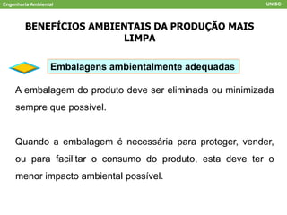 Engenharia Ambiental UNISC
BENEFÍCIOS AMBIENTAIS DA PRODUÇÃO MAIS
LIMPA
Embalagens ambientalmente adequadas
A embalagem do produto deve ser eliminada ou minimizada
sempre que possível.
Quando a embalagem é necessária para proteger, vender,
ou para facilitar o consumo do produto, esta deve ter o
menor impacto ambiental possível.
 