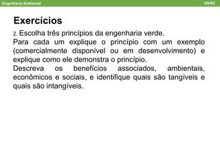 Engenharia Ambiental UNISC
Exercícios
2. Escolha três princípios da engenharia verde.
Para cada um explique o princípio com um exemplo
(comercialmente disponível ou em desenvolvimento) e
explique como ele demonstra o princípio.
Descreva os benefícios associados, ambientais,
econômicos e sociais, e identifique quais são tangíveis e
quais são intangíveis.
 