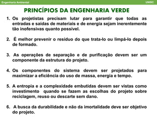 PRINCÍPIOS DA ENGENHARIA VERDE
Engenharia Ambiental UNISC
1. Os projetistas precisam lutar para garantir que todas as
entradas e saídas de materiais e de energia sejam inerentemente
tão inofensivas quanto possível.
2. É melhor prevenir o resíduo do que trata-lo ou limpá-lo depois
de formado.
3. As operações de separação e de purificação devem ser um
componente da estrutura do projeto.
4. Os componentes do sistema devem ser projetados para
maximizar a eficiência do uso de massa, energia e tempo.
5. A entropia e a complexidade embutidas devem ser vistas como
investimento quando se fazem as escolhas do projeto sobre
reciclagem, reuso ou descarte sem dano.
6. A busca da durabilidade e não da imortalidade deve ser objetivo
do projeto.
 