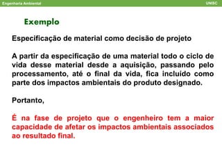 Exemplo
Engenharia Ambiental UNISC
Especificação de material como decisão de projeto
A partir da especificação de uma material todo o ciclo de
vida desse material desde a aquisição, passando pelo
processamento, até o final da vida, fica incluído como
parte dos impactos ambientais do produto designado.
Portanto,
É na fase de projeto que o engenheiro tem a maior
capacidade de afetar os impactos ambientais associados
ao resultado final.
 
