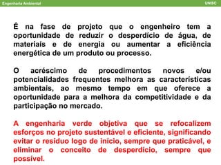Engenharia Ambiental UNISC
É na fase de projeto que o engenheiro tem a
oportunidade de reduzir o desperdício de água, de
materiais e de energia ou aumentar a eficiência
energética de um produto ou processo.
O acréscimo de procedimentos novos e/ou
potencialidades frequentes melhora as características
ambientais, ao mesmo tempo em que oferece a
oportunidade para a melhora da competitividade e da
participação no mercado.
A engenharia verde objetiva que se refocalizem
esforços no projeto sustentável e eficiente, significando
evitar o resíduo logo de início, sempre que praticável, e
eliminar o conceito de desperdício, sempre que
possível.
 