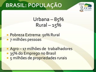 BRASIL: POPULAÇÃO
Urbana – 85%
Rural – 15%
 Pobreza Extrema: 50% Rural
 7 milhões pessoas
 Agro – 17 milhões de trabalhadores
 35% do Emprego no Brasil
 5 milhões de propriedades rurais
 