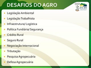DESAFIOS DO AGRO
 Legislação Ambiental
 LegislaçãoTrabalhista
 Infraestrutura/ Logística
 Política Fundiária/ Segurança
 Crédito Rural
 Seguro Rural
 Negociação Internacional
 Tributação
 Pesquisa Agropecuária
 Defesa Agropecuária
 