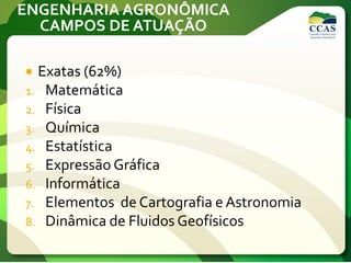 ENGENHARIA AGRONÔMICA
CAMPOS DE ATUAÇÃO
 Exatas (62%)
1. Matemática
2. Física
3. Química
4. Estatística
5. Expressão Gráfica
6. Informática
7. Elementos de Cartografia e Astronomia
8. Dinâmica de Fluidos Geofísicos
 