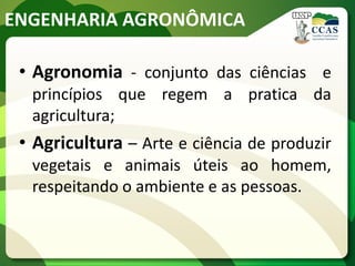 ENGENHARIA AGRONÔMICA
• Agronomia - conjunto das ciências e
princípios que regem a pratica da
agricultura;
• Agricultura – Arte e ciência de produzir
vegetais e animais úteis ao homem,
respeitando o ambiente e as pessoas.
 