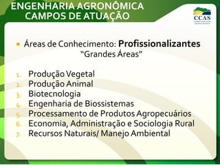 ENGENHARIA AGRONÔMICA
CAMPOS DE ATUAÇÃO
 Áreas de Conhecimento: Profissionalizantes
“Grandes Áreas”
1. ProduçãoVegetal
2. Produção Animal
3. Biotecnologia
4. Engenharia de Biossistemas
5. Processamento de Produtos Agropecuários
6. Economia, Administração e Sociologia Rural
7. Recursos Naturais/ Manejo Ambiental
 