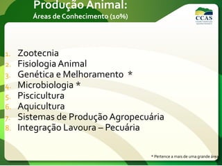 Produção Animal:
Áreas de Conhecimento (10%)
1. Zootecnia
2. FisiologiaAnimal
3. Genética e Melhorament0 *
4. Microbiologia *
5. Piscicultura
6. Aquicultura
7. Sistemas de Produção Agropecuária
8. Integração Lavoura – Pecuária
* Pertence a mais de uma grande área.
 