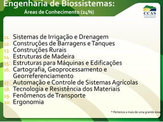 Engenharia de Biossistemas:
Áreas de Conhecimento (24%)
11. Sistemas de Irrigação e Drenagem
12. Construções de Barragens eTanques
13. Construções Rurais
14. Estruturas de Madeira
15. Estruturas para Máquinas e Edificações
16. Cartografia, Geoprocessamento e
Georreferenciamento
17. Automação e Controle de Sistemas Agrícolas
18. Tecnologia e Resistência dos Materiais
19. Fenômenos deTransporte
20. Ergonomia
* Pertence a mais de uma grande área.
 