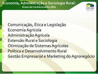 Economia, Administração e Sociologia Rural:
Áreas de Conhecimento (8%)
1. Comunicação, Ética e Legislação
2. Economia Agrícola
3. AdministraçãoAgrícola
4. Extensão Rural e Sociologia
5. Otimização de SistemasAgrícolas
6. Política e Desenvolvimento Rural
7. Gestão Empresarial e Marketing do Agronegócio
 