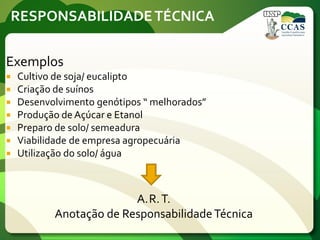 RESPONSABILIDADETÉCNICA
Exemplos
 Cultivo de soja/ eucalipto
 Criação de suínos
 Desenvolvimento genótipos “ melhorados”
 Produção de Açúcar e Etanol
 Preparo de solo/ semeadura
 Viabilidade de empresa agropecuária
 Utilização do solo/ água
A.R.T.
Anotação de ResponsabilidadeTécnica
 